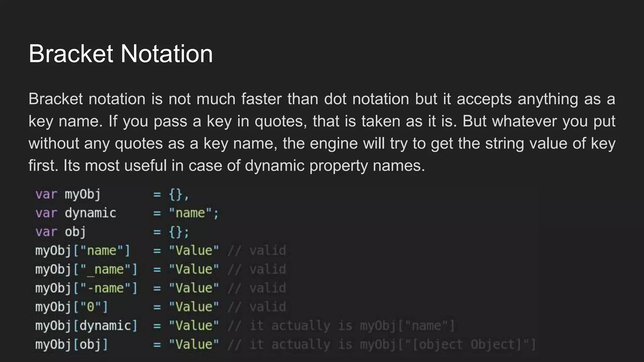 Bracket Notation
Bracket notation is not much faster than dot notation but it accepts anything as a
key name. If you pass a key in quotes, that is taken as it is. But whatever you put
without any quotes as a key name, the engine will try to get the string value of key
first. Its most useful in case of dynamic property names.
 