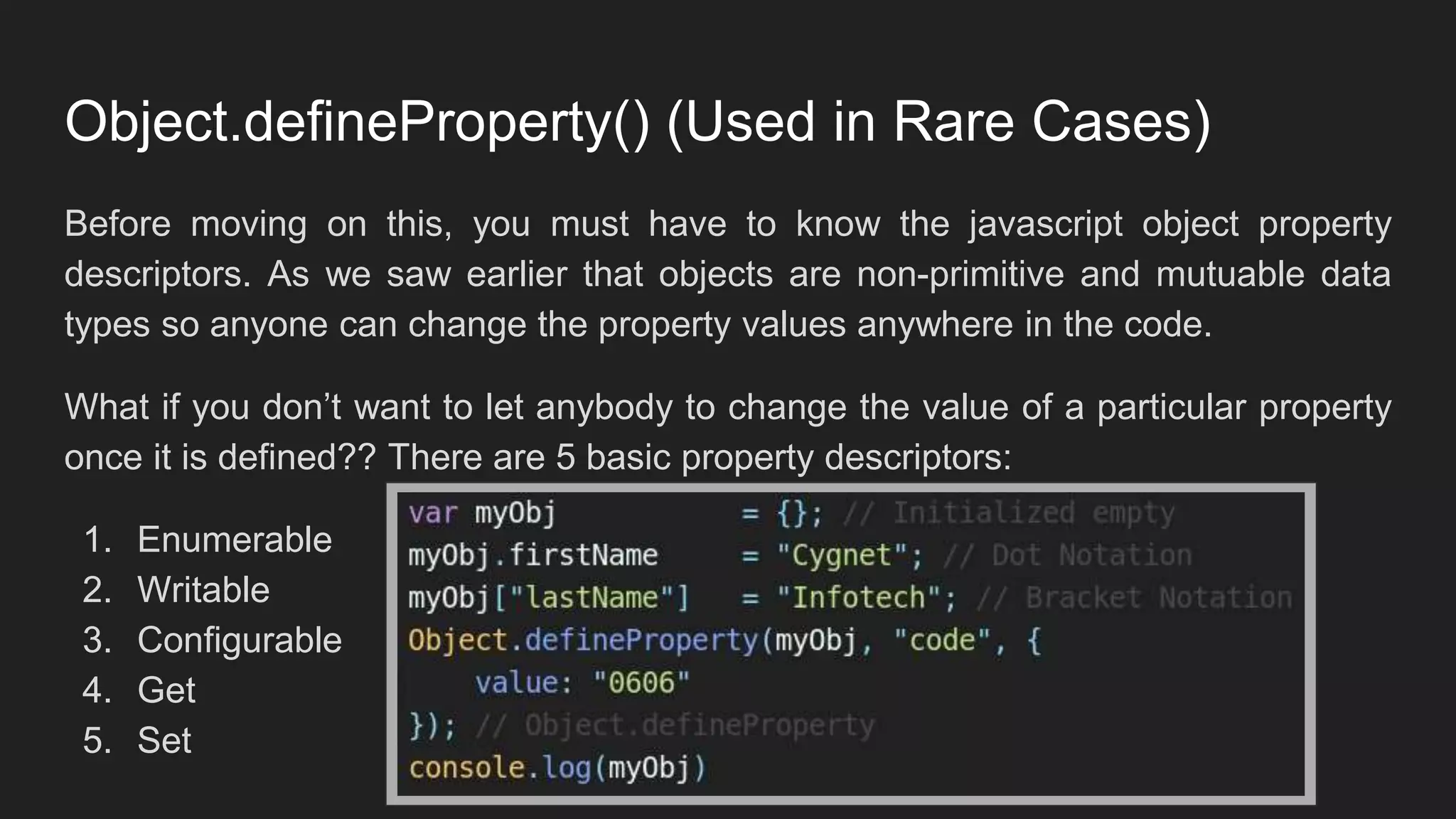 Object.defineProperty() (Used in Rare Cases)
Before moving on this, you must have to know the javascript object property
descriptors. As we saw earlier that objects are non-primitive and mutuable data
types so anyone can change the property values anywhere in the code.
What if you don’t want to let anybody to change the value of a particular property
once it is defined?? There are 5 basic property descriptors:
1. Enumerable
2. Writable
3. Configurable
4. Get
5. Set
 