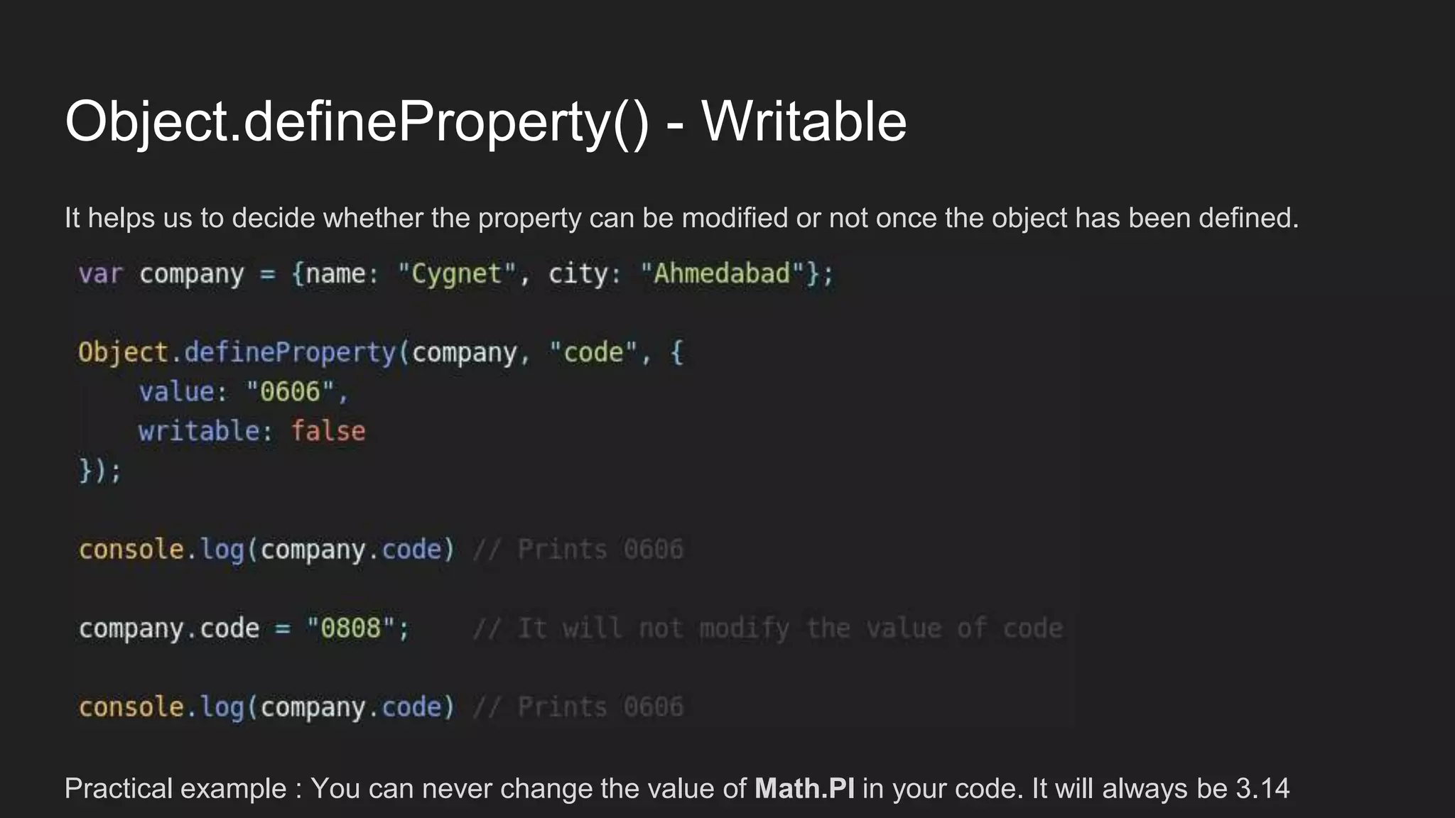 Object.defineProperty() - Writable
It helps us to decide whether the property can be modified or not once the object has been defined.
Practical example : You can never change the value of Math.PI in your code. It will always be 3.14
 