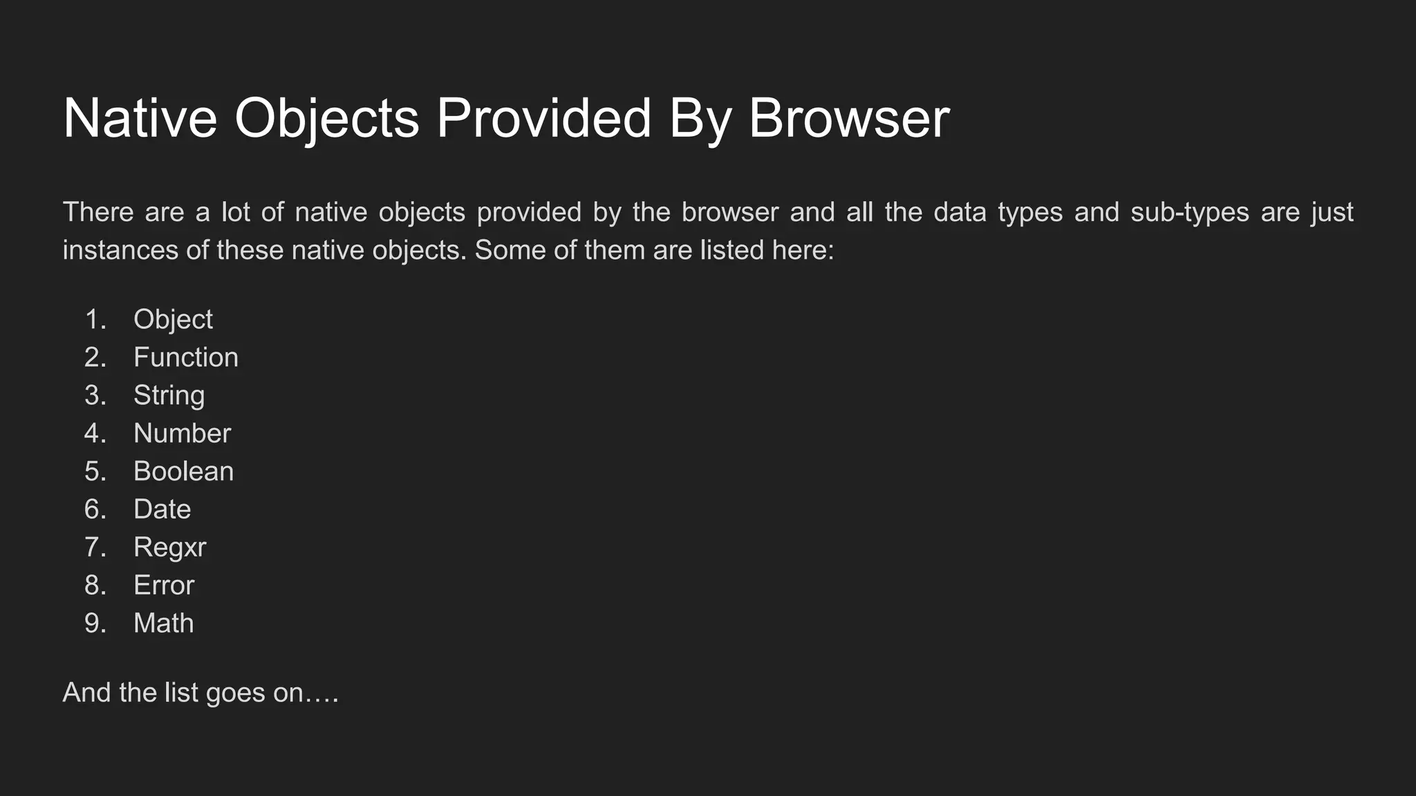 Native Objects Provided By Browser
There are a lot of native objects provided by the browser and all the data types and sub-types are just
instances of these native objects. Some of them are listed here:
1. Object
2. Function
3. String
4. Number
5. Boolean
6. Date
7. Regxr
8. Error
9. Math
And the list goes on….
 