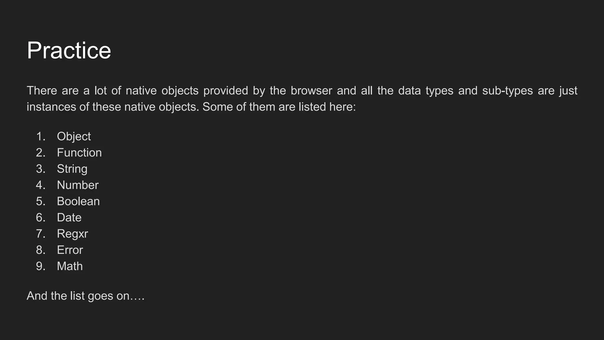 Practice
There are a lot of native objects provided by the browser and all the data types and sub-types are just
instances of these native objects. Some of them are listed here:
1. Object
2. Function
3. String
4. Number
5. Boolean
6. Date
7. Regxr
8. Error
9. Math
And the list goes on….
 