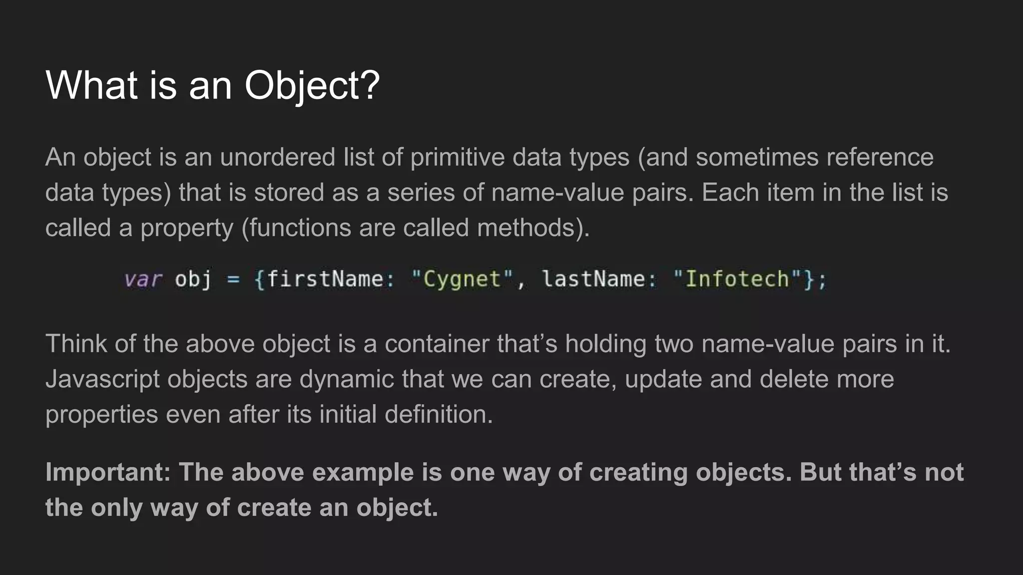 What is an Object?
An object is an unordered list of primitive data types (and sometimes reference
data types) that is stored as a series of name-value pairs. Each item in the list is
called a property (functions are called methods).
Think of the above object is a container that’s holding two name-value pairs in it.
Javascript objects are dynamic that we can create, update and delete more
properties even after its initial definition.
Important: The above example is one way of creating objects. But that’s not
the only way of create an object.
 