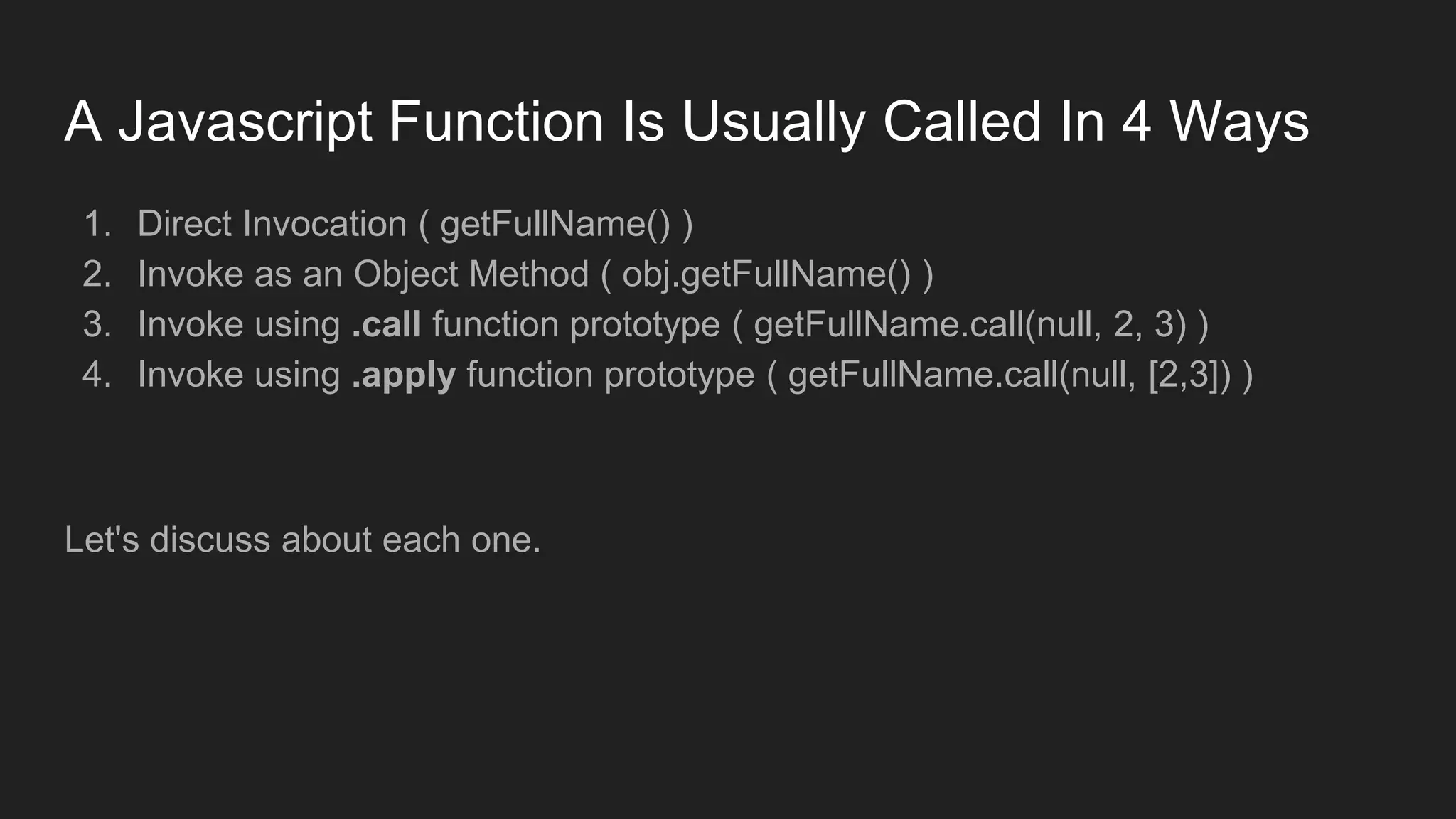 A Javascript Function Is Usually Called In 4 Ways
1. Direct Invocation ( getFullName() )
2. Invoke as an Object Method ( obj.getFullName() )
3. Invoke using .call function prototype ( getFullName.call(null, 2, 3) )
4. Invoke using .apply function prototype ( getFullName.call(null, [2,3]) )
Let's discuss about each one.
 