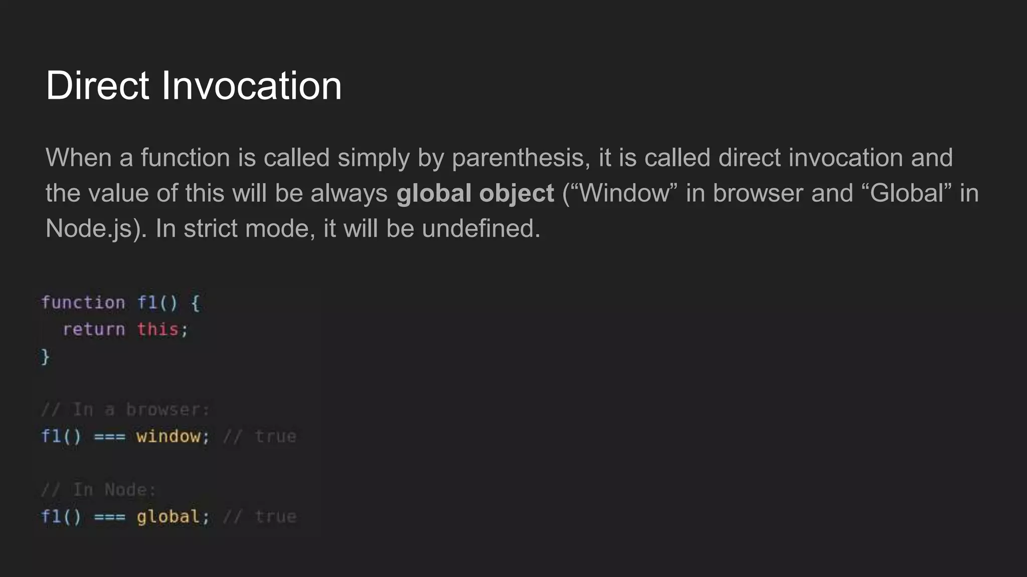 Direct Invocation
When a function is called simply by parenthesis, it is called direct invocation and
the value of this will be always global object (“Window” in browser and “Global” in
Node.js). In strict mode, it will be undefined.
 