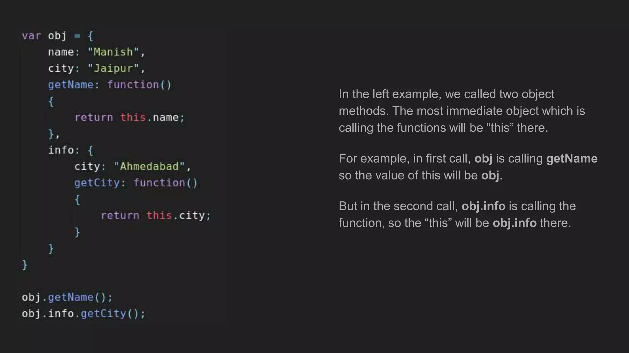 In the left example, we called two object
methods. The most immediate object which is
calling the functions will be “this” there.
For example, in first call, obj is calling getName
so the value of this will be obj.
But in the second call, obj.info is calling the
function, so the “this” will be obj.info there.
 