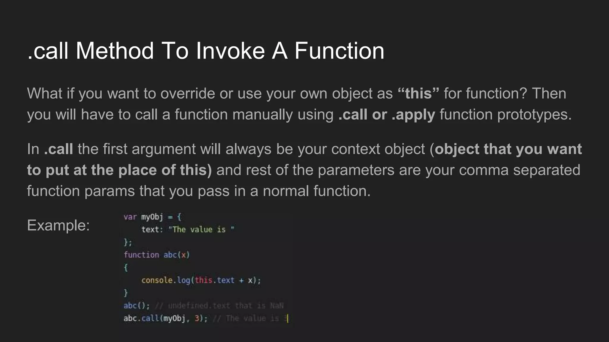.call Method To Invoke A Function
What if you want to override or use your own object as “this” for function? Then
you will have to call a function manually using .call or .apply function prototypes.
In .call the first argument will always be your context object (object that you want
to put at the place of this) and rest of the parameters are your comma separated
function params that you pass in a normal function.
Example:
 