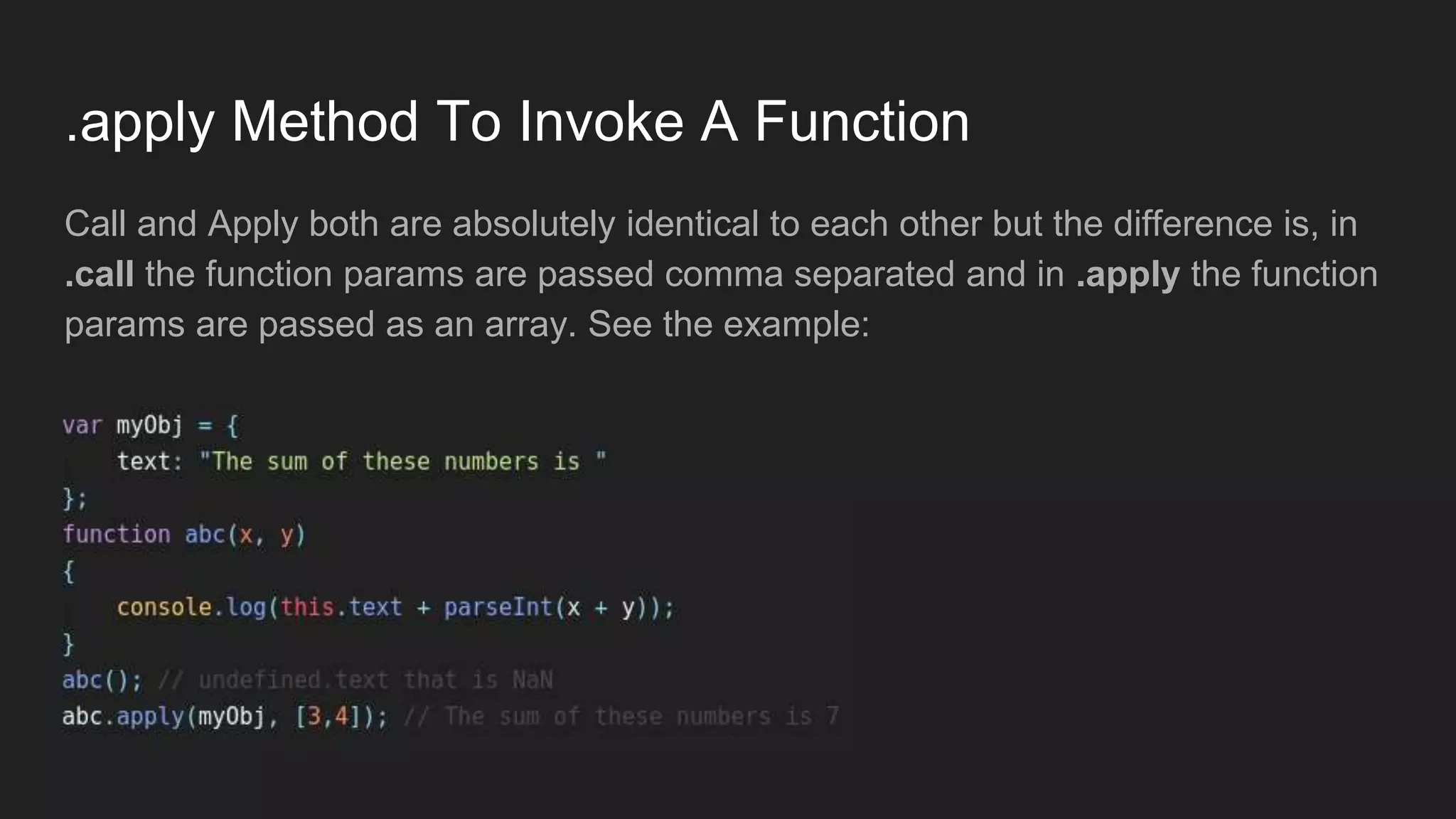 .apply Method To Invoke A Function
Call and Apply both are absolutely identical to each other but the difference is, in
.call the function params are passed comma separated and in .apply the function
params are passed as an array. See the example:
 