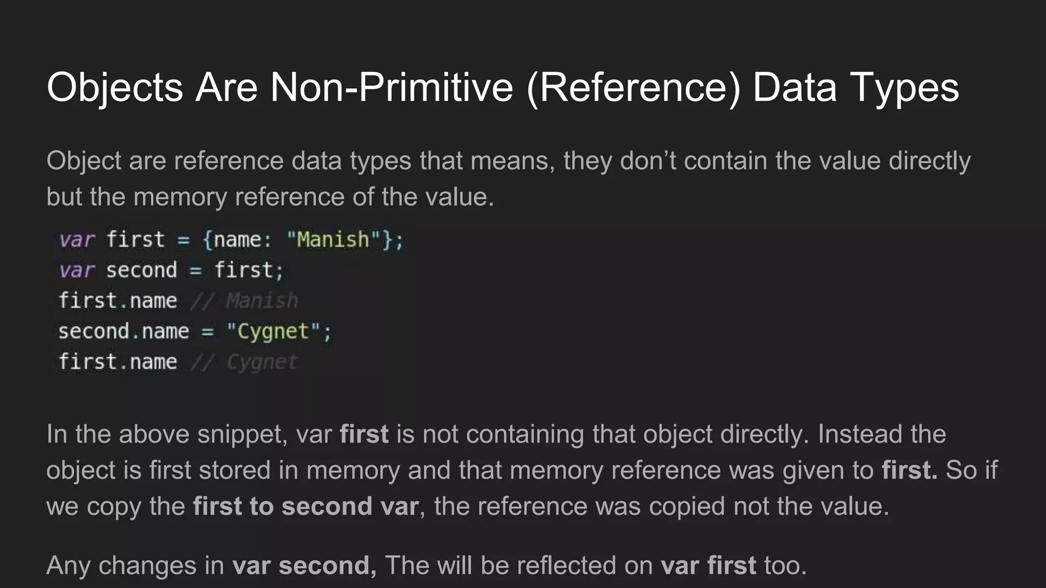 Objects Are Non-Primitive (Reference) Data Types
Object are reference data types that means, they don’t contain the value directly
but the memory reference of the value.
In the above snippet, var first is not containing that object directly. Instead the
object is first stored in memory and that memory reference was given to first. So if
we copy the first to second var, the reference was copied not the value.
Any changes in var second, The will be reflected on var first too.
 