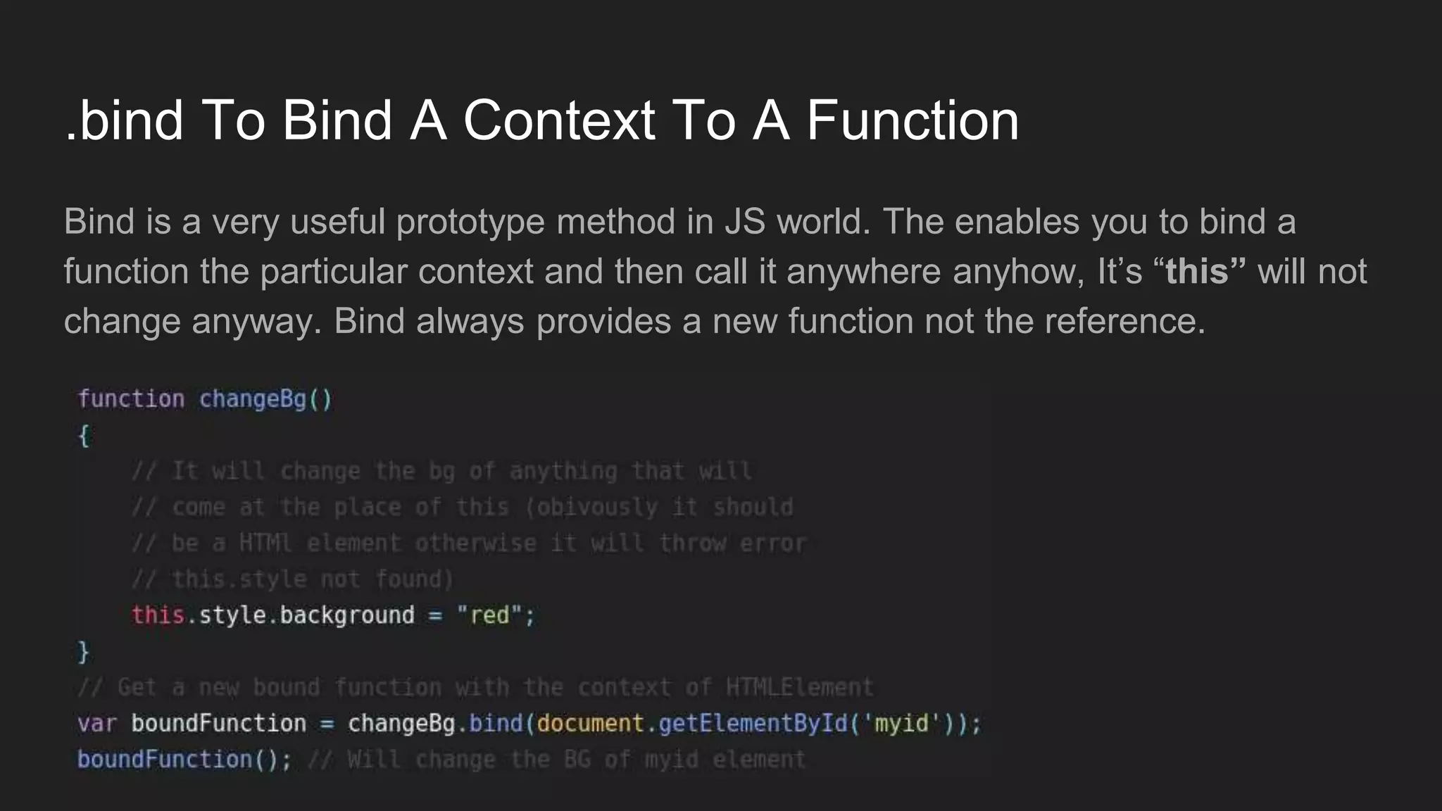 .bind To Bind A Context To A Function
Bind is a very useful prototype method in JS world. The enables you to bind a
function the particular context and then call it anywhere anyhow, It’s “this” will not
change anyway. Bind always provides a new function not the reference.
 