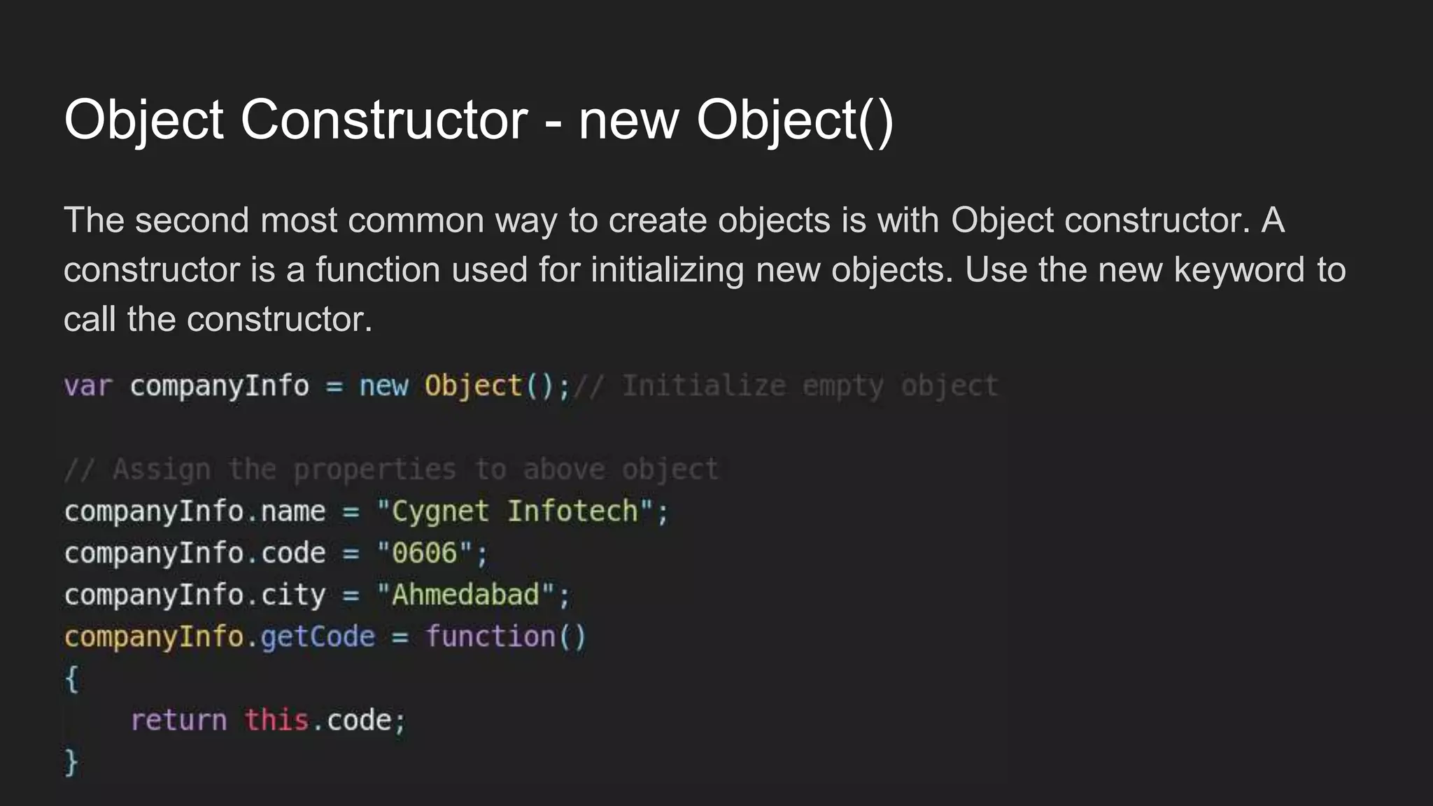 Object Constructor - new Object()
The second most common way to create objects is with Object constructor. A
constructor is a function used for initializing new objects. Use the new keyword to
call the constructor.
 
