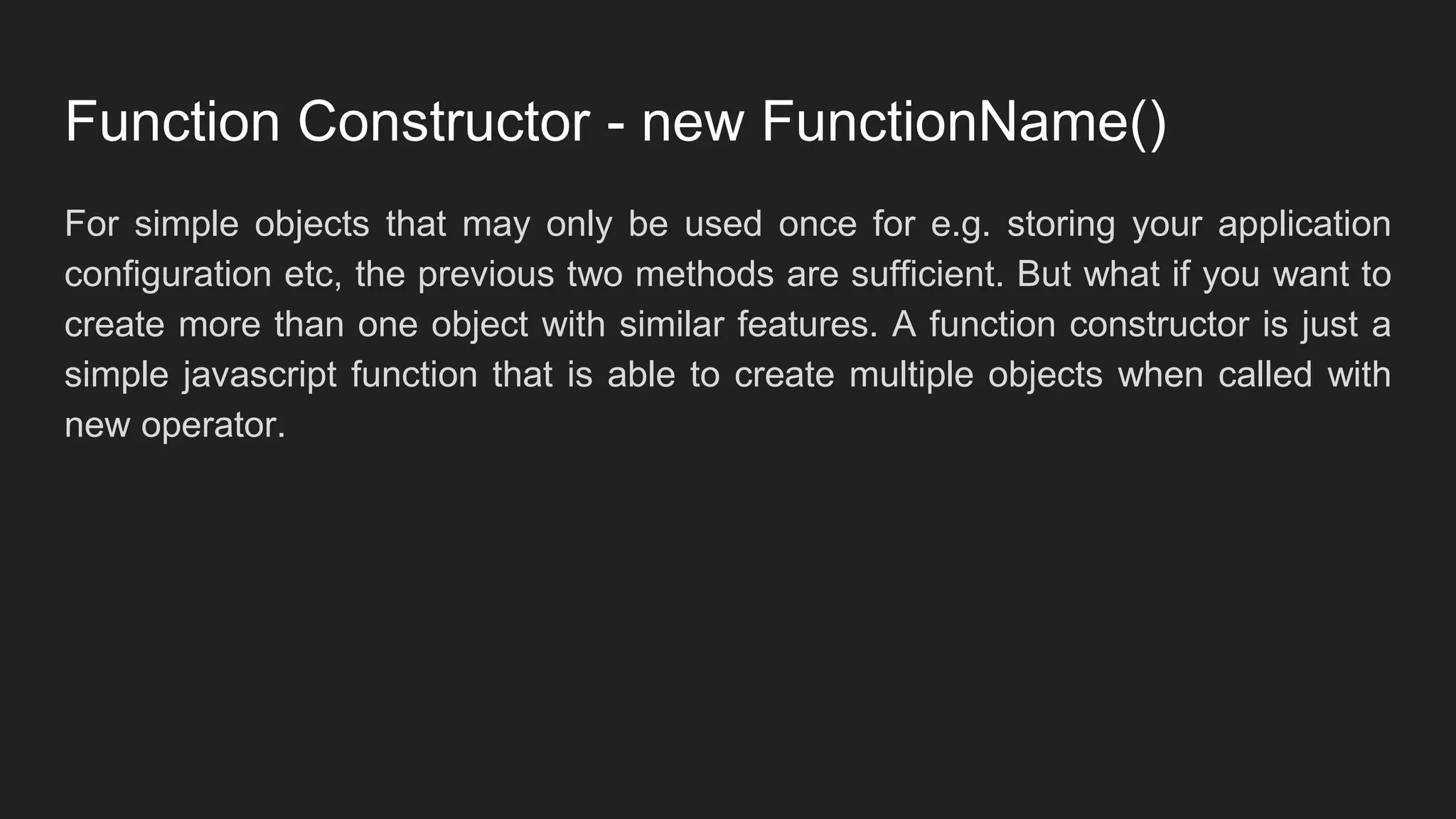 Function Constructor - new FunctionName()
For simple objects that may only be used once for e.g. storing your application
configuration etc, the previous two methods are sufficient. But what if you want to
create more than one object with similar features. A function constructor is just a
simple javascript function that is able to create multiple objects when called with
new operator.
 