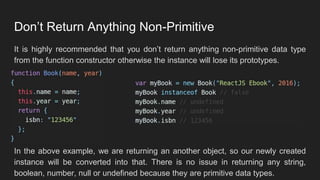 Don’t Return Anything Non-Primitive
It is highly recommended that you don’t return anything non-primitive data type
from the function constructor otherwise the instance will lose its prototypes.
In the above example, we are returning an another object, so our newly created
instance will be converted into that. There is no issue in returning any string,
boolean, number, null or undefined because they are primitive data types.
 