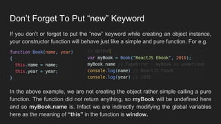 Don’t Forget To Put “new” Keyword
If you don’t or forget to put the “new” keyword while creating an object instance,
your constructor function will behave just like a simple and pure function. For e.g.
In the above example, we are not creating the object rather simple calling a pure
function. The function did not return anything, so myBook will be undefined here
and so myBook.name is. Infact we are indirectly modifying the global variables
here as the meaning of “this” in the function is window.
 