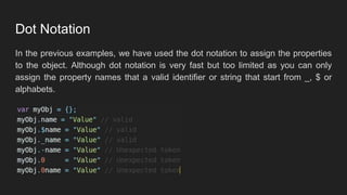 Dot Notation
In the previous examples, we have used the dot notation to assign the properties
to the object. Although dot notation is very fast but too limited as you can only
assign the property names that a valid identifier or string that start from _, $ or
alphabets.
 