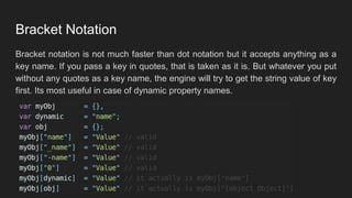 Bracket Notation
Bracket notation is not much faster than dot notation but it accepts anything as a
key name. If you pass a key in quotes, that is taken as it is. But whatever you put
without any quotes as a key name, the engine will try to get the string value of key
first. Its most useful in case of dynamic property names.
 