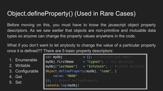 Object.defineProperty() (Used in Rare Cases)
Before moving on this, you must have to know the javascript object property
descriptors. As we saw earlier that objects are non-primitive and mutuable data
types so anyone can change the property values anywhere in the code.
What if you don’t want to let anybody to change the value of a particular property
once it is defined?? There are 5 basic property descriptors:
1. Enumerable
2. Writable
3. Configurable
4. Get
5. Set
 
