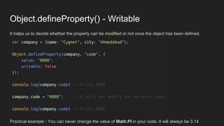 Object.defineProperty() - Writable
It helps us to decide whether the property can be modified or not once the object has been defined.
Practical example : You can never change the value of Math.PI in your code. It will always be 3.14
 