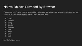 Native Objects Provided By Browser
There are a lot of native objects provided by the browser and all the data types and sub-types are just
instances of these native objects. Some of them are listed here:
1. Object
2. Function
3. String
4. Number
5. Boolean
6. Date
7. Regxr
8. Error
9. Math
And the list goes on….
 