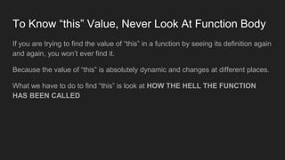 To Know “this” Value, Never Look At Function Body
If you are trying to find the value of “this” in a function by seeing its definition again
and again, you won’t ever find it.
Because the value of “this” is absolutely dynamic and changes at different places.
What we have to do to find “this” is look at HOW THE HELL THE FUNCTION
HAS BEEN CALLED
 
