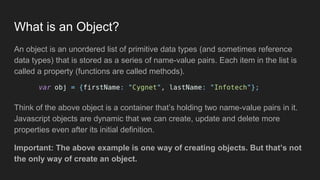 What is an Object?
An object is an unordered list of primitive data types (and sometimes reference
data types) that is stored as a series of name-value pairs. Each item in the list is
called a property (functions are called methods).
Think of the above object is a container that’s holding two name-value pairs in it.
Javascript objects are dynamic that we can create, update and delete more
properties even after its initial definition.
Important: The above example is one way of creating objects. But that’s not
the only way of create an object.
 
