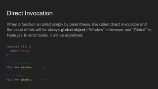 Direct Invocation
When a function is called simply by parenthesis, it is called direct invocation and
the value of this will be always global object (“Window” in browser and “Global” in
Node.js). In strict mode, it will be undefined.
 