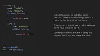 In the left example, we called two object
methods. The most immediate object which is
calling the functions will be “this” there.
For example, in first call, obj is calling getName
so the value of this will be obj.
But in the second call, obj.info is calling the
function, so the “this” will be obj.info there.
 