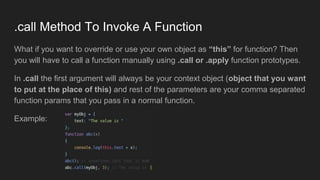 .call Method To Invoke A Function
What if you want to override or use your own object as “this” for function? Then
you will have to call a function manually using .call or .apply function prototypes.
In .call the first argument will always be your context object (object that you want
to put at the place of this) and rest of the parameters are your comma separated
function params that you pass in a normal function.
Example:
 