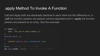 .apply Method To Invoke A Function
Call and Apply both are absolutely identical to each other but the difference is, in
.call the function params are passed comma separated and in .apply the function
params are passed as an array. See the example:
 