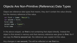 Objects Are Non-Primitive (Reference) Data Types
Object are reference data types that means, they don’t contain the value directly
but the memory reference of the value.
In the above snippet, var first is not containing that object directly. Instead the
object is first stored in memory and that memory reference was given to first. So if
we copy the first to second var, the reference was copied not the value.
Any changes in var second, The will be reflected on var first too.
 