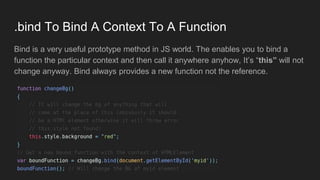 .bind To Bind A Context To A Function
Bind is a very useful prototype method in JS world. The enables you to bind a
function the particular context and then call it anywhere anyhow, It’s “this” will not
change anyway. Bind always provides a new function not the reference.
 