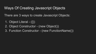 Ways Of Creating Javascript Objects
There are 3 ways to create Javascript Objects:
1. Object Literal - ({})
2. Object Constructor - (new Object())
3. Function Constructor - (new FunctionName())
 