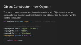 Object Constructor - new Object()
The second most common way to create objects is with Object constructor. A
constructor is a function used for initializing new objects. Use the new keyword to
call the constructor.
 