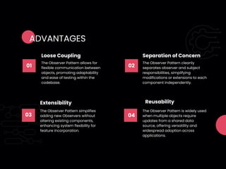 01
The Observer Pattern allows for
flexible communication between
objects, promoting adaptability
and ease of testing within the
codebase.
Loose Coupling
02
The Observer Pattern cleanly
separates observer and subject
responsibilities, simplifying
modifications or extensions to each
component independently.
Separation of Concern
03
The Observer Pattern simplifies
adding new Observers without
altering existing components,
enhancing system flexibility for
feature incorporation.
Extensibility
04
The Observer Pattern is widely used
when multiple objects require
updates from a shared data
source, offering versatility and
widespread adoption across
applications.
Reusability
ADVANTAGES
 