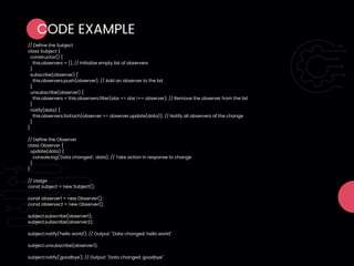 CODE EXAMPLE
// Define the Subject
class Subject {
constructor() {
this.observers = []; // Initialize empty list of observers
}
subscribe(observer) {
this.observers.push(observer); // Add an observer to the list
}
unsubscribe(observer) {
this.observers = this.observers.filter(obs => obs !== observer); // Remove the observer from the list
}
notify(data) {
this.observers.forEach(observer => observer.update(data)); // Notify all observers of the change
}
}
// Define the Observer
class Observer {
update(data) {
console.log('Data changed:', data); // Take action in response to change
}
}
// Usage
const subject = new Subject();
const observer1 = new Observer();
const observer2 = new Observer();
subject.subscribe(observer1);
subject.subscribe(observer2);
subject.notify('hello world'); // Output: "Data changed: hello world"
subject.unsubscribe(observer1);
subject.notify('goodbye'); // Output: "Data changed: goodbye"
 
