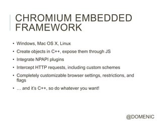 CHROMIUM EMBEDDED
 FRAMEWORK
• Windows, Mac OS X, Linux
• Create objects in C++, expose them through JS
• Integrate NPAPI plugins
• Intercept HTTP requests, including custom schemes
• Completely customizable browser settings, restrictions, and
  flags
• … and it’s C++, so do whatever you want!




                                                         @DOMENIC
 
