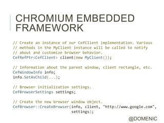 CHROMIUM EMBEDDED
 FRAMEWORK
// Create an instance of our CefClient implementation. Various
// methods in the MyClient instance will be called to notify
// about and customize browser behavior.
CefRefPtr<CefClient> client(new MyClient());

// Information about the parent window, client rectangle, etc.
CefWindowInfo info;
info.SetAsChild(...);

// Browser initialization settings.
CefBrowserSettings settings;

// Create the new browser window object.
CefBrowser::CreateBrowser(info, client, "http://www.google.com",
                          settings);
                                                   @DOMENIC
 
