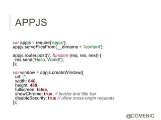 APPJS
var appjs = require('appjs');
appjs.serveFilesFrom(__dirname + '/content');
appjs.router.post('/', function (req, res, next) {
  res.send('Hello, World!');
});
var window = appjs.createWindow({
  url: '/',
  width: 640,
  height: 480,
  fullscreen: false,
  showChrome: true, // border and title bar
  disableSecurity: true // allow cross-origin requests
});


                                                         @DOMENIC
 