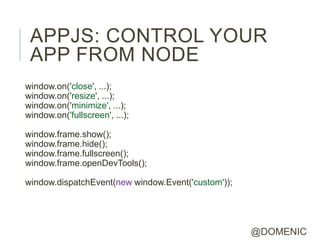 APPJS: CONTROL YOUR
 APP FROM NODE
window.on('close', ...);
window.on('resize', ...);
window.on('minimize', ...);
window.on('fullscreen', ...);

window.frame.show();
window.frame.hide();
window.frame.fullscreen();
window.frame.openDevTools();

window.dispatchEvent(new window.Event('custom'));




                                                    @DOMENIC
 