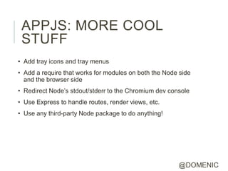 APPJS: MORE COOL
 STUFF
• Add tray icons and tray menus
• Add a require that works for modules on both the Node side
  and the browser side
• Redirect Node’s stdout/stderr to the Chromium dev console
• Use Express to handle routes, render views, etc.
• Use any third-party Node package to do anything!




                                                       @DOMENIC
 