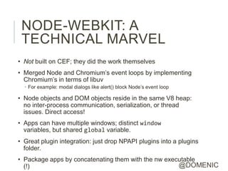 NODE-WEBKIT: A
 TECHNICAL MARVEL
• Not built on CEF; they did the work themselves
• Merged Node and Chromium’s event loops by implementing
  Chromium’s in terms of libuv
  • For example: modal dialogs like alert() block Node’s event loop

• Node objects and DOM objects reside in the same V8 heap:
  no inter-process communication, serialization, or thread
  issues. Direct access!
• Apps can have multiple windows; distinct window
  variables, but shared global variable.
• Great plugin integration: just drop NPAPI plugins into a plugins
  folder.
• Package apps by concatenating them with the nw executable
  (!)                                                @DOMENIC
 