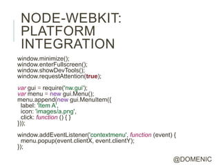 NODE-WEBKIT:
 PLATFORM
 INTEGRATION
window.minimize();
window.enterFullscreen();
window.showDevTools();
window.requestAttention(true);
var gui = require('nw.gui');
var menu = new gui.Menu();
menu.append(new gui.MenuItem({
  label: 'Item A',
  icon: 'images/a.png',
  click: function () { }
}));
window.addEventListener('contextmenu', function (event) {
  menu.popup(event.clientX, event.clientY);
});

                                                        @DOMENIC
 