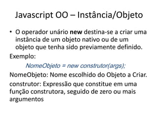 Javascript OO – Instância/Objeto
• O operador unário new destina-se a criar uma
  instância de um objeto nativo ou de um
  objeto que tenha sido previamente definido.
Exemplo:
     NomeObjeto = new construtor(args);
NomeObjeto: Nome escolhido do Objeto a Criar.
construtor: Expressão que constitue em uma
função construtora, seguido de zero ou mais
argumentos
 