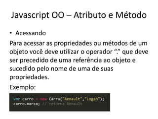 Javascript OO – Atributo e Método
• Acessando
Para acessar as propriedades ou métodos de um
objeto você deve utilizar o operador “.” que deve
ser precedido de uma referência ao objeto e
sucedido pelo nome de uma de suas
propriedades.
Exemplo:
 
