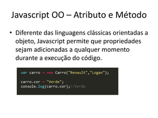 Javascript OO – Atributo e Método
• Diferente das linguagens clássicas orientadas a
  objeto, Javascript permite que propriedades
  sejam adicionadas a qualquer momento
  durante a execução do código.
 
