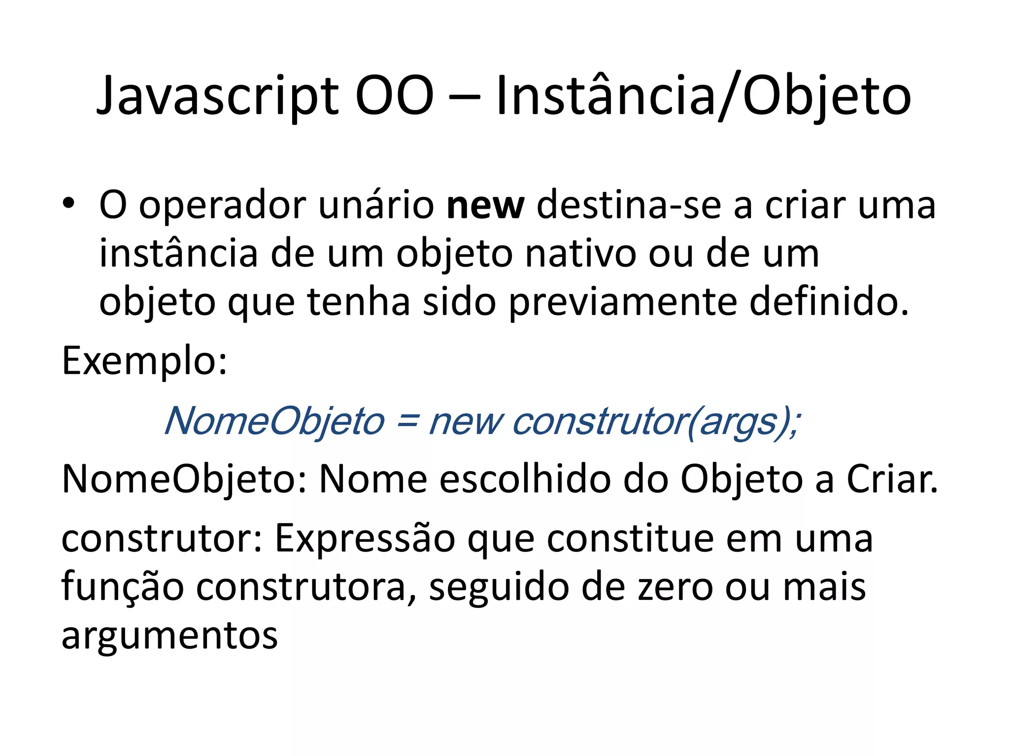 Javascript OO – Instância/Objeto
• O operador unário new destina-se a criar uma
  instância de um objeto nativo ou de um
  objeto que tenha sido previamente definido.
Exemplo:
     NomeObjeto = new construtor(args);
NomeObjeto: Nome escolhido do Objeto a Criar.
construtor: Expressão que constitue em uma
função construtora, seguido de zero ou mais
argumentos
 