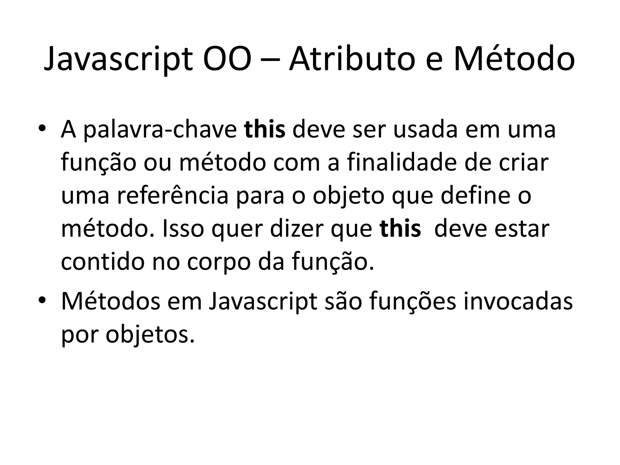 Javascript OO – Atributo e Método
• A palavra-chave this deve ser usada em uma
  função ou método com a finalidade de criar
  uma referência para o objeto que define o
  método. Isso quer dizer que this deve estar
  contido no corpo da função.
• Métodos em Javascript são funções invocadas
  por objetos.
 