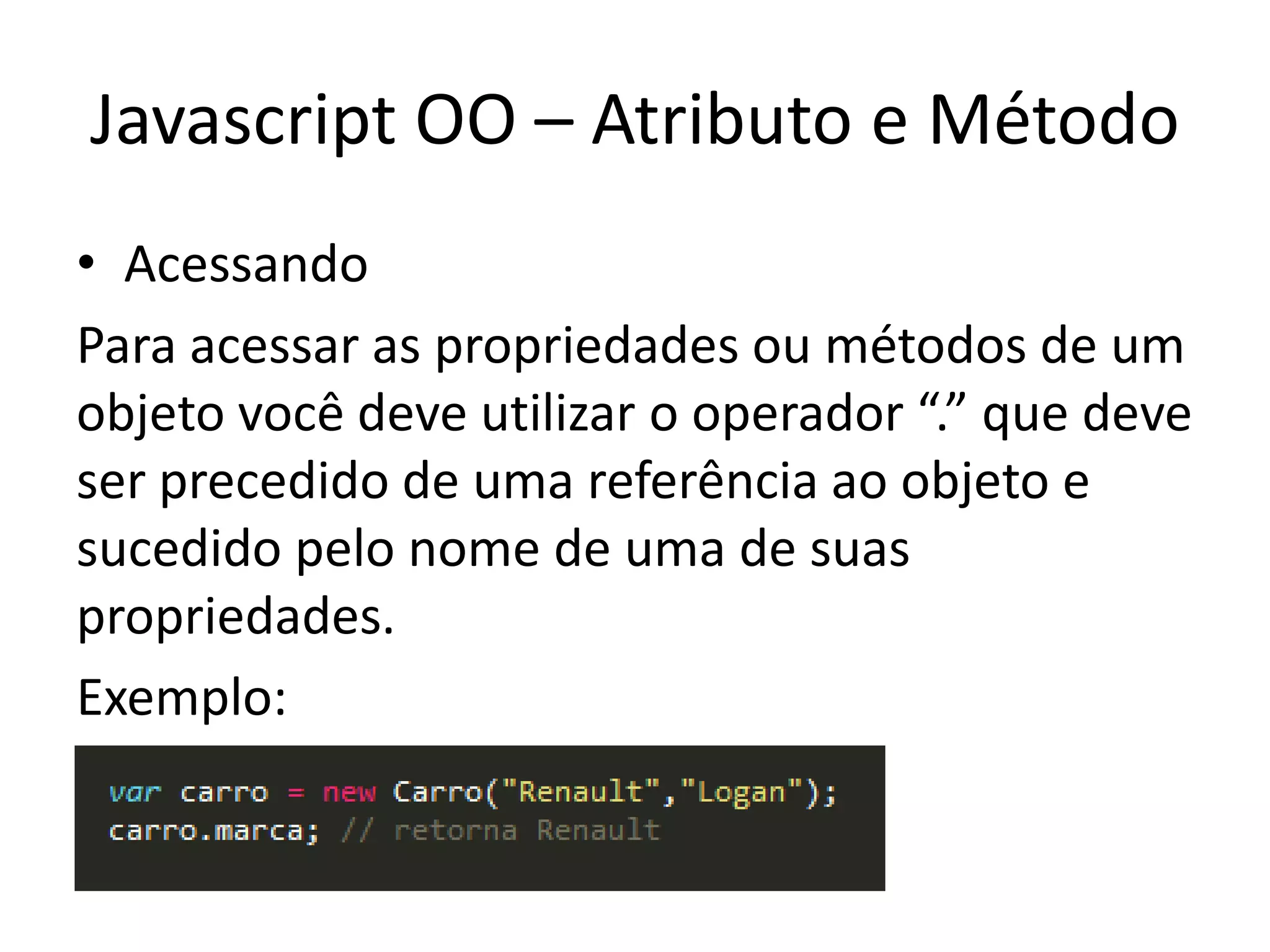 Javascript OO – Atributo e Método
• Acessando
Para acessar as propriedades ou métodos de um
objeto você deve utilizar o operador “.” que deve
ser precedido de uma referência ao objeto e
sucedido pelo nome de uma de suas
propriedades.
Exemplo:
 