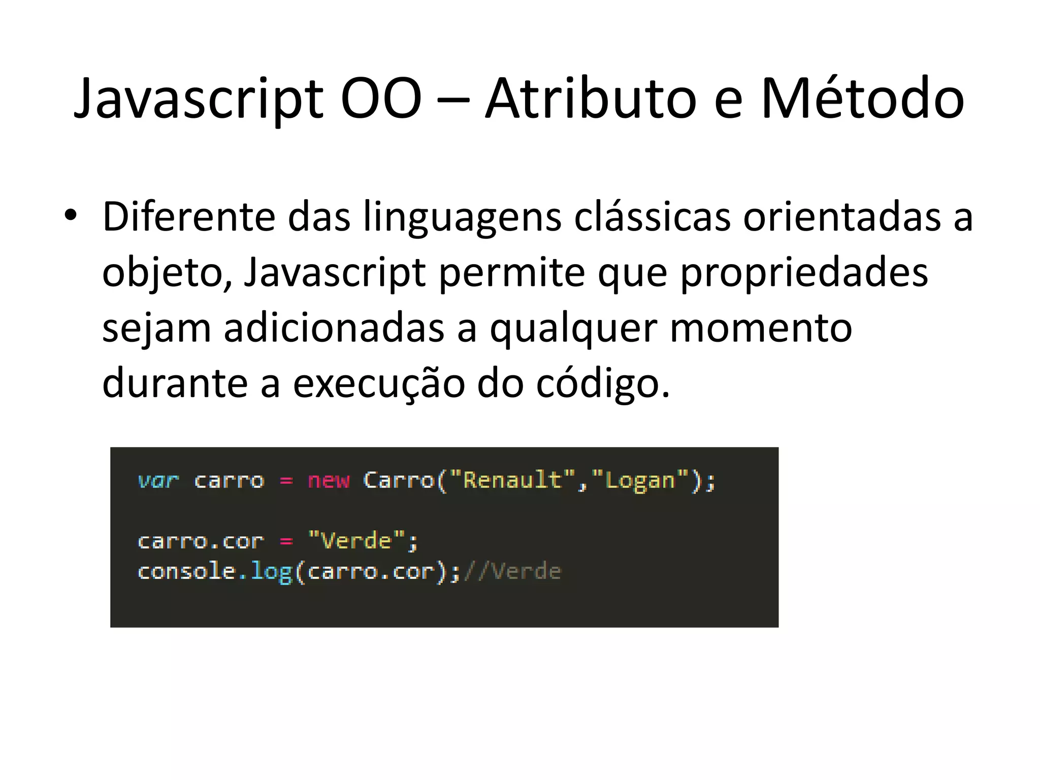 Javascript OO – Atributo e Método
• Diferente das linguagens clássicas orientadas a
  objeto, Javascript permite que propriedades
  sejam adicionadas a qualquer momento
  durante a execução do código.
 