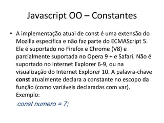 Javascript OO – Constantes
• A implementação atual de const é uma extensão do
  Mozilla específica e não faz parte do ECMAScript 5.
  Ele é suportado no Firefox e Chrome (V8) e
  parcialmente suportada no Opera 9 + e Safari. Não é
  suportado no Internet Explorer 6-9, ou na
  visualização do Internet Explorer 10. A palavra-chave
  const atualmente declara a constante no escopo da
  função (como variáveis ​declaradas com var).
  Exemplo:
  const numero = 7;
 