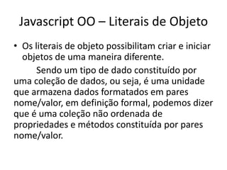 Javascript OO – Literais de Objeto
• Os literais de objeto possibilitam criar e iniciar
  objetos de uma maneira diferente.
      Sendo um tipo de dado constituído por
uma coleção de dados, ou seja, é uma unidade
que armazena dados formatados em pares
nome/valor, em definição formal, podemos dizer
que é uma coleção não ordenada de
propriedades e métodos constituída por pares
nome/valor.
 